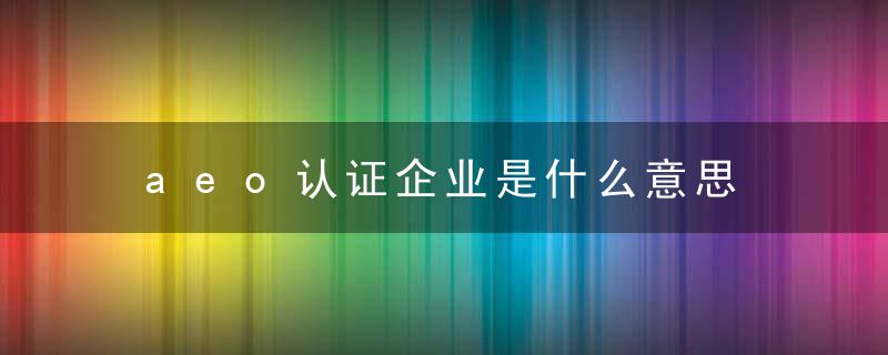 aeo认证企业是什么意思 aeo认证企业具体意思